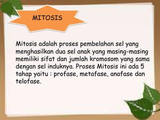 Mitosis adalah proses pembelahan sel yang
menghasilkan dua sel anak yang masing-masing
memiliki sifat dan jumlah kromosom yang sama
dengan sel induknya. Proses Mitosis ini ada 5
tahap yaitu : profase, metafase, anafase dan
telofase.
MITOSIS
 