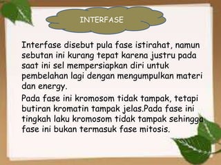 Interfase disebut pula fase istirahat, namun
sebutan ini kurang tepat karena justru pada
saat ini sel mempersiapkan diri untuk
pembelahan lagi dengan mengumpulkan materi
dan energy.
Pada fase ini kromosom tidak tampak, tetapi
butiran kromatin tampak jelas.Pada fase ini
tingkah laku kromosom tidak tampak sehingga
fase ini bukan termasuk fase mitosis.
INTERFASE
 