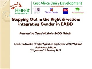 Stepping Out in the Right direction: integrating Gender in EADD Presented by  Gerald Mutinda–EADD, Nairobi     Gender and Market Oriented Agriculture (AgriGender 2011) Workshop Addis Ababa, Ethiopia 31 st  January–2 nd  February 2011   