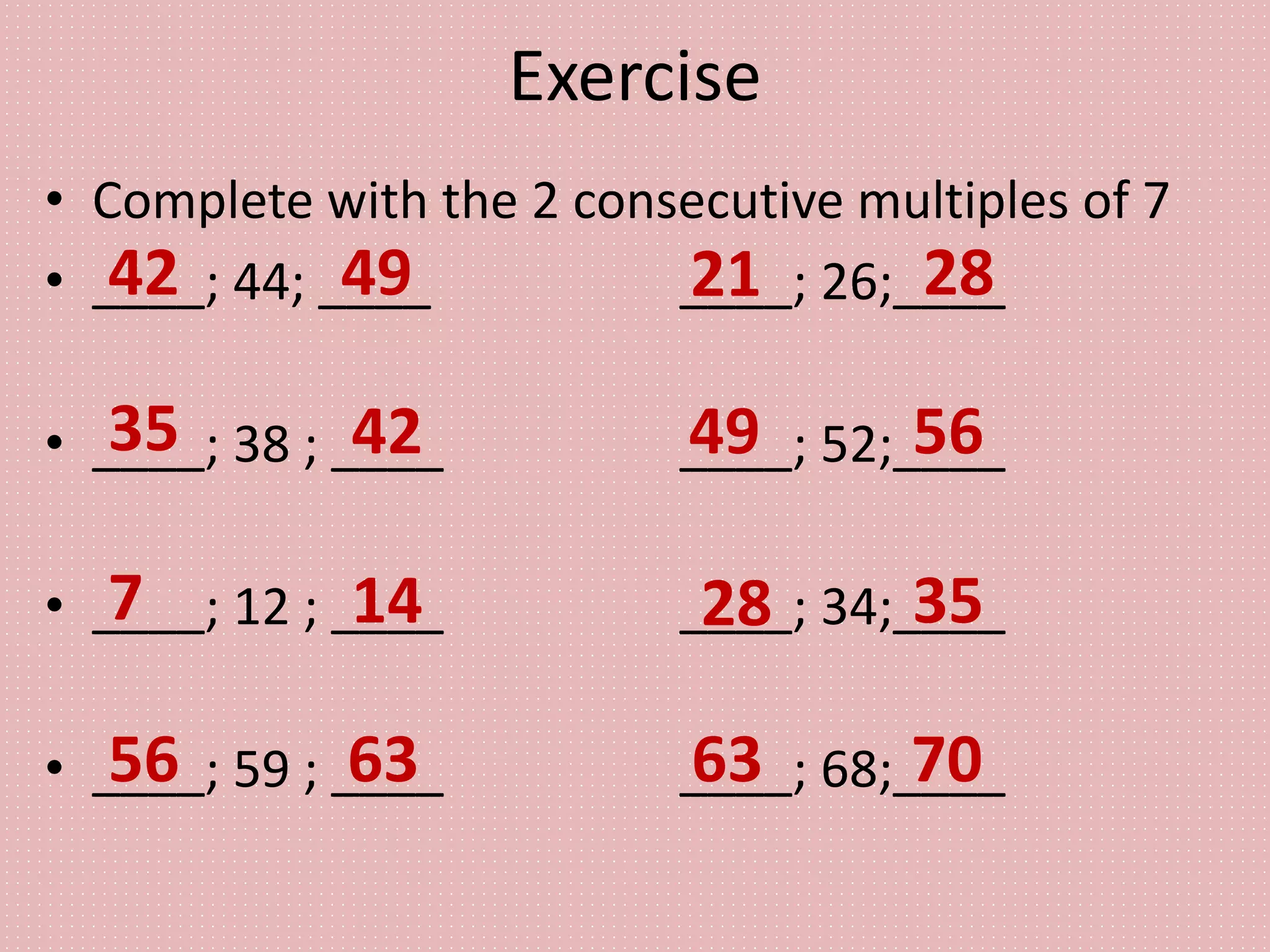 Exercise
• Complete with the 2 consecutive multiples of 7
• ____; 44; ____ ____; 26;____
• ____; 38 ; ____ ____; 52;____
• ____; 12 ; ____ ____; 34;____
• ____; 59 ; ____ ____; 68;____
42 49
35 42
7 14
56 63
21 28
49 56
28 35
63 70
 
