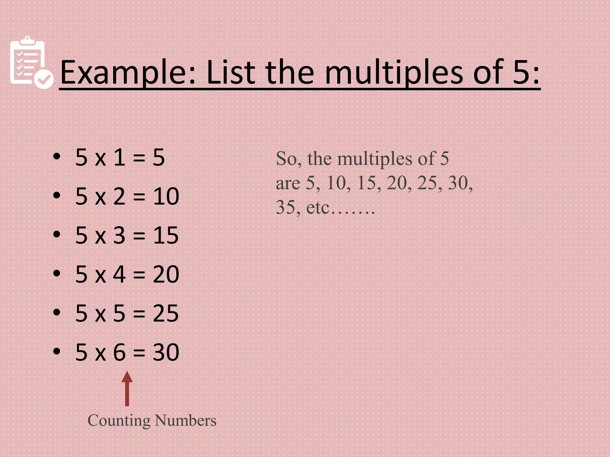 Example: List the multiples of 5:
• 5 x 1 = 5
• 5 x 2 = 10
• 5 x 3 = 15
• 5 x 4 = 20
• 5 x 5 = 25
• 5 x 6 = 30
Counting Numbers
So, the multiples of 5
are 5, 10, 15, 20, 25, 30,
35, etc…….
 