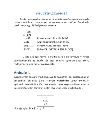 ¿MULTIPLICAMOS?<br />Desde hace mucho tiempo se ha venido enseñando en la escuela como multiplicar, cuando se tienen dos o más cifras. De donde tendríamos algo de la siguiente manera:<br /> <br />                       341<br />                ×__272<br />      682            Primera multiplicación 341×2<br />                 2487  Segunda multiplicación 341×7<br />                 682__  +       Tercera multiplicación 341×2<br />                 93752(SUMA DE LOS TRES RESULTADOS)<br />Desde que aprendimos a multiplicar de esa forma, lo venimos practicando de es modo. En esta ocasión aprenderemos como multiplicar de una manera más rápida. <br />    24×  31¿ ?Comencemos con una multiplicación de dos cifras.  Los cuadros que se encuentran en cada paso intentan representar donde se están aplicando la multiplicación, donde cada recuadro pequeño representa la ubicación de los términos de las cifras que serán multiplicadas.<br /> Por ejemplo: 24 × 31 =  ¿...?<br />PASO 1. Multiplicamos los dos últimos términos de ambas cifras, en este caso 4×1. Obteniendo como resultado 4. <br />    24×  31      4<br />PASO 2. Multiplicamos en diagonal los términos de cada cifra es decir, 2×1 y 4×3. Obtenemos como resultados 2 y 12. Luego se suma los resultados y tenemos que 12+2 = 14, cuando tenemos estos casos solo anotamos la unidad, es decir 4 y transportamos la cantidad de decenas que se presenten, para tomarlas en cuenta en el siguiente paso. En este caso llevamos 1.  <br />    24×  31     44<br />PASO 3. Multiplicamos de forma análoga como hicimos en el paso 1, pero esta vez serán multiplicados los primeros términos de las cifras, es decir 2×3 consiguiendo que es 6, luego como llevábamos 1 del paso 2, sumamos 6+1 y tenemos que es 7. <br />    24×  31   744<br />Luego coloca el resultado tomando el número que resultó en el paso 1 de último, antecedido por el número del paso 2 y de primero de izquierda a derecha colocamos el número del paso 3 es decir de la siguiente forma:<br />24 × 31 =  744<br />    721×  142   ¿…?Multiplicación de tres cifras.  Los cuadros al igual que en el artículo I intentan representar donde se están aplicando las multiplicaciones, donde cada recuadro pequeño representa la ubicación de los términos de las cifras que serán multiplicadas.<br /> Por ejemplo: 721 × 142 =  ¿...?<br />PASO 1. Multiplicamos los dos últimos términos de ambas cifras, en este caso 1×2. Obteniendo como resultado 2. <br />    721×  142        2<br />PASO 2. Multiplicamos en diagonal los dos últimos términos de cada cifra es decir, 2×2 y 1×4. Obtenemos como resultados 4 y 4. Luego sumamos los resultados y tenemos que 4+4 = 8. <br />    721×  142       82<br />PASO 3. Multiplicamos en diagonal todos los términos de cada cifra es decir, 7×2; 1×1 y 2×4. Obtenemos como resultados 14,1 y 8. Luego sumamos los resultados y tenemos que 14+1+8 = 23, en este caso solo anotamos la unidad, es decir 3 y transportamos la cantidad de decenas que tenemos, para tomarlas en cuenta en el siguiente paso. En este ocación llevamos 2. <br />    721×  142    382<br />PASO 4. Multiplicamos de forma análoga como hicimos en el paso 2, pero esta vez serán multiplicados los primeros términos de las cifras, es decir 7×4 y 2×1, consiguiendo que sea 28 y 2, despues sumamos los resultados y tenemos que 28+2 = 30  y como llevábamos 2 del paso 3, sumamos 30+2 y hallas que es 32. Tomamos la cantidad de unidades que es 2 y llevamos el número de centenas, es decir 3. <br />    721×  142   2382<br />PASO 5. Multiplicamos de igual forma como hicimos en el paso 1, pero esta vez serán multiplicados los primeros términos de las cifras. Es decir, 7×1 consiguiendo que sea 7, luego como llevábamos 3 del paso 4, sumamos 7+3 y tenemos que es 10 y como es el último paso se toma todo el resultado obtenido. <br />    721×  142102382<br />En consecuencia por los pasos del 1 al 5 tenemos que:<br />721 × 142 =  102382<br />Fácilmente podemos notar que es mucho más rápido que realizar la multiplicación por cada término de la segunda cifra. Claro que entre más practiquemos obtendremos mayor velocidad a la hora de adquirir resultados al momento de realizar esta operación.<br />    532×  43  ¿…? Cabe hacer la aclaratoria que en caso de ser una multiplicación la cual en algún caso no sea de la misma cantidad de términos es decir multiplicar 532× 43.<br />    532× 043  22876    532× 043  ¿…?Se coloca un cero en la primera casilla para llenar los seis recuadros, y se realizan los cinco pasos de igual forma, es decir se tomaría de la siguiente forma:<br />