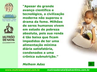 www.mutiraodenatal.com.br mutiraodenatal@adventime.com.br
“Apesar do grande
avanço científico e
tecnológico, a civilização
moderna não superou o
drama da fome. Milhões
de seres humanos vivem
em estado de pobreza
absoluta, pois sua renda
é tão baixa que ficam
impedidos de ter uma
alimentação mínima
diária satisfatória,
condenados a uma
crônica subnutrição.”
Melhem Adas
 