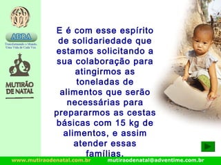 www.mutiraodenatal.com.br mutiraodenatal@adventime.com.br
E é com esse espírito
de solidariedade que
estamos solicitando a
sua colaboração para
atingirmos as
toneladas de
alimentos que serão
necessárias para
prepararmos as cestas
básicas com 15 kg de
alimentos, e assim
atender essas
famílias.
 