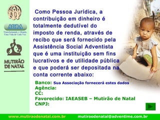 www.mutiraodenatal.com.br mutiraodenatal@adventime.com.br
Como Pessoa Jurídica, a
contribuição em dinheiro é
totalmente dedutível do
imposto de renda, através de
recibo que será fornecido pela
Assistência Social Adventista
que é uma instituição sem fins
lucrativos e de utilidade pública
e que poderá ser depositada na
conta corrente abaixo:
Banco: Sua Associação fornecerá estes dados
Agência:
CC:
Favorecido: IAEASEB – Mutirão de Natal
CNPJ:
 