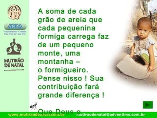 www.mutiraodenatal.com.br mutiraodenatal@adventime.com.br
A soma de cada
grão de areia que
cada pequenina
formiga carrega faz
de um pequeno
monte, uma
montanha –
o formigueiro.
Pense nisso ! Sua
contribuição fará
grande diferença !
Que Deus o
 