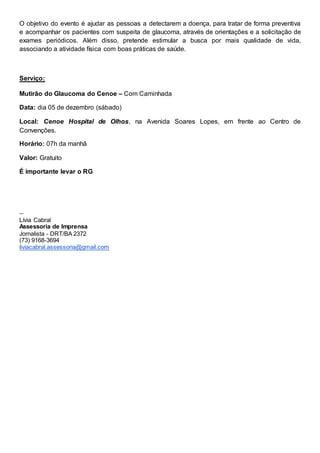O objetivo do evento é ajudar as pessoas a detectarem a doença, para tratar de forma preventiva
e acompanhar os pacientes com suspeita de glaucoma, através de orientações e a solicitação de
exames periódicos. Além disso, pretende estimular a busca por mais qualidade de vida,
associando a atividade física com boas práticas de saúde.
Serviço:
Mutirão do Glaucoma do Cenoe – Com Caminhada
Data: dia 05 de dezembro (sábado)
Local: Cenoe Hospital de Olhos, na Avenida Soares Lopes, em frente ao Centro de
Convenções.
Horário: 07h da manhã
Valor: Gratuito
É importante levar o RG
--
Lívia Cabral
Assessoria de Imprensa
Jornalista - DRT/BA 2372
(73) 9168-3694
liviacabral.assessoria@gmail.com
 