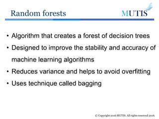 Random forests
© Copyright 2016 MUTIS. All rights reserved 2016.
• Algorithm that creates a forest of decision trees
• Designed to improve the stability and accuracy of
machine learning algorithms
• Reduces variance and helps to avoid overfitting
• Uses technique called bagging
 