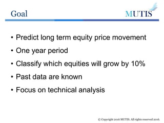 Goal
© Copyright 2016 MUTIS. All rights reserved 2016.
• Predict long term equity price movement
• One year period
• Classify which equities will grow by 10%
• Past data are known
• Focus on technical analysis
 