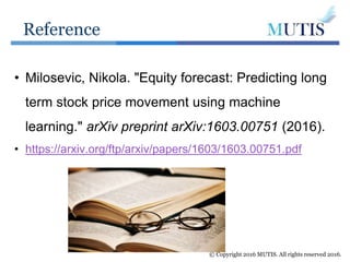 Reference
© Copyright 2016 MUTIS. All rights reserved 2016.
• Milosevic, Nikola. "Equity forecast: Predicting long
term stock price movement using machine
learning." arXiv preprint arXiv:1603.00751 (2016).
• https://arxiv.org/ftp/arxiv/papers/1603/1603.00751.pdf
 