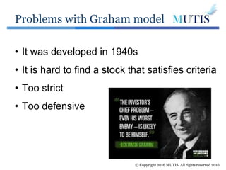 Problems with Graham model
© Copyright 2016 MUTIS. All rights reserved 2016.
• It was developed in 1940s
• It is hard to find a stock that satisfies criteria
• Too strict
• Too defensive
 