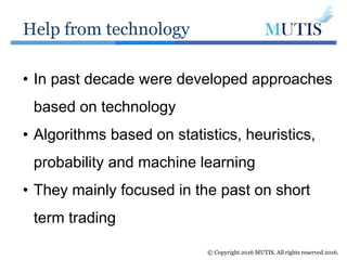 Help from technology
© Copyright 2016 MUTIS. All rights reserved 2016.
• In past decade were developed approaches
based on technology
• Algorithms based on statistics, heuristics,
probability and machine learning
• They mainly focused in the past on short
term trading
 
