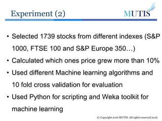 Experiment (2)
© Copyright 2016 MUTIS. All rights reserved 2016.
• Selected 1739 stocks from different indexes (S&P
1000, FTSE 100 and S&P Europe 350…)
• Calculated which ones price grew more than 10%
• Used different Machine learning algorithms and
10 fold cross validation for evaluation
• Used Python for scripting and Weka toolkit for
machine learning
 
