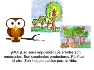 ¡ NO! ¡Eso seria imposible! Los árboles son necesarios. Son excelentes productores. Purifican el aire. Son indispensables para la vida. 