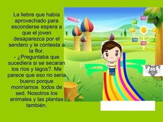La liebre que había aprovechado para esconderse espera a que el joven desaparezca por el sendero y le contesta a la flor. - ¿Preguntaba que sucediera si se secaran los ríos y lagos?. Me parece que eso no seria bueno porque moriríamos  todos de sed. Nosotros los animales y las plantas también. 