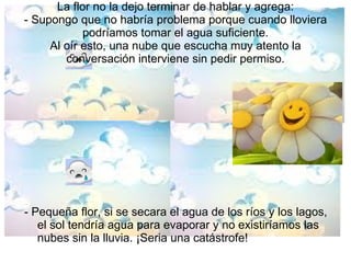 La flor no la dejo terminar de hablar y agrega: - Supongo que no habría problema porque cuando lloviera podríamos tomar el agua suficiente. Al oír esto, una nube que escucha muy atento la conversación interviene sin pedir permiso. - Pequeña flor, si se secara el agua de los ríos y los lagos, el sol tendría agua para evaporar y no existiríamos las nubes sin la lluvia. ¡Seria una catástrofe! 