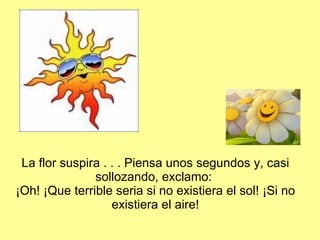 La flor suspira . . . Piensa unos segundos y, casi sollozando, exclamo:  ¡Oh! ¡Que terrible seria si no existiera el sol! ¡Si no existiera el aire! 