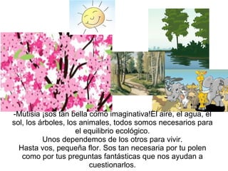 Mutisia ¡sos tan bella como imaginativa!El aire, el agua, el sol, los árboles, los animales, todos somos necesarios para el equilibrio ecológico. Unos dependemos de los otros para vivir. Hasta vos, pequeña flor. Sos tan necesaria por tu polen como por tus preguntas fantásticas que nos ayudan a cuestionarlos. 