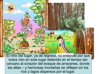 El niño del lugar, ya de regreso, no entiende por que todos ríen en este lugar detenido en el tiempo tan cercano al corazón del bosque de arrayanes, donde las altas – y hermosas montañas se reflejan en los ríos y lagos dispersos por el lugar. 