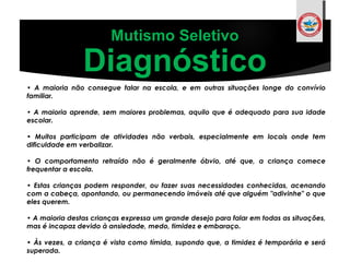 Mutismo Seletivo
Diagnóstico
• A maioria não consegue falar na escola, e em outras situações longe do convívio
familiar.
 
• A maioria aprende, sem maiores problemas, aquilo que é adequado para sua idade
escolar. 
• Muitos participam de atividades não verbais, especialmente em locais onde tem
dificuldade em verbalizar.
• O comportamento retraído não é geralmente óbvio, até que, a criança comece
frequentar a escola.
 
• Estas crianças podem responder, ou fazer suas necessidades conhecidas, acenando
com a cabeça, apontando, ou permanecendo imóveis até que alguém "adivinhe" o que
eles querem.
• A maioria destas crianças expressa um grande desejo para falar em todas as situações,
mas é incapaz devido à ansiedade, medo, timidez e embaraço.
 
• Às vezes, a criança é vista como tímida, supondo que, a timidez é temporária e será
superada.
 