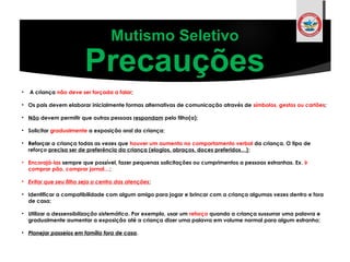 • A criança não deve ser forçada a falar;
• Os pais devem elaborar inicialmente formas alternativas de comunicação através de símbolos, gestos ou cartões;
• Não devem permitir que outras pessoas respondam pelo filho(a);
• Solicitar gradualmente a exposição oral da criança;
• ReforçarReforçar a criança todas as vezes que houver um aumento no comportamento verbal da criança. O tipo de
reforço precisa ser de preferência da criança (elogios, abraços, doces preferidos…);
• Encorajá-las sempre que possível, fazer pequenas solicitações ou cumprimentos a pessoas estranhas. Ex. ir
comprar pão, comprar jornal…;
• Evitar que seu filho seja o centro das atenções;
• Identificar a compatibilidade com algum amigo para jogar e brincar com a criança algumas vezes dentro e fora
de casa;
• Utilizar a dessensibilização sistemática. Por exemplo, usar um reforço quando a criança sussurrar uma palavra e
gradualmente aumentar a exposição até a criança dizer uma palavra em volume normal para algum estranho;
• Planejar passeios em família fora de casaPlanejar passeios em família fora de casa.
Mutismo Seletivo
Precauções
 