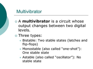 Multivibrator
 A multivibrator is a circuit whose
output changes between two digital
levels.
 Three types:
 Bistable: Two stable states (latches and
flip-flops)
 Monostable (also called “one-shot”):
One stable state
 Astable (also called “oscillator”): No
stable state
 