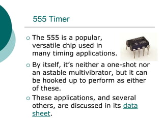 555 Timer
 The 555 is a popular,
versatile chip used in
many timing applications.
 By itself, it’s neither a one-shot nor
an astable multivibrator, but it can
be hooked up to perform as either
of these.
 These applications, and several
others, are discussed in its data
sheet.
 
