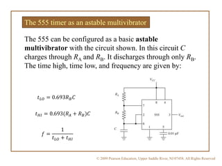 © 2009 Pearson Education, Upper Saddle River, NJ 07458. All Rights Reserved
The 555 timer as an astable multivibrator
The 555 can be configured as a basic astable
multivibrator with the circuit shown. In this circuit C
charges through RA and RB. It discharges through only RB.
The time high, time low, and frequency are given by:
𝑡 𝐿𝑂 = 0.693𝑅 𝐵 𝐶
𝑡 𝐻𝐼 = 0.693(𝑅 𝐴 + 𝑅 𝐵)𝐶
𝑓 =
1
𝑡 𝐿𝑂 + 𝑡 𝐻𝐼
 