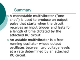Summary
 A monostable multivibrator (“one-
shot”) is used to produce an output
pulse that starts when the circuit
receives an input trigger and lasts for
a length of time dictated by the
attached RC circuit.
 An astable multivibrator is a free-
running oscillator whose output
oscillates between two voltage levels
at a rate determined by an attached
RC circuit.
 