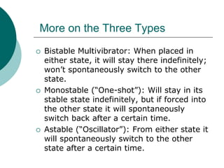 More on the Three Types
 Bistable Multivibrator: When placed in
either state, it will stay there indefinitely;
won’t spontaneously switch to the other
state.
 Monostable (“One-shot”): Will stay in its
stable state indefinitely, but if forced into
the other state it will spontaneously
switch back after a certain time.
 Astable (“Oscillator”): From either state it
will spontaneously switch to the other
state after a certain time.
 