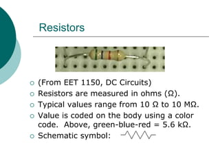 Resistors
 (From EET 1150, DC Circuits)
 Resistors are measured in ohms (Ω).
 Typical values range from 10 Ω to 10 MΩ.
 Value is coded on the body using a color
code. Above, green-blue-red = 5.6 kΩ.
 Schematic symbol:
 