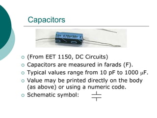  (From EET 1150, DC Circuits)
 Capacitors are measured in farads (F).
 Typical values range from 10 pF to 1000 F.
 Value may be printed directly on the body
(as above) or using a numeric code.
 Schematic symbol:
Capacitors
 