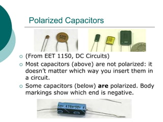 (From EET 1150, DC Circuits)
 Most capacitors (above) are not polarized: it
doesn’t matter which way you insert them in
a circuit.
 Some capacitors (below) are polarized. Body
markings show which end is negative.
Polarized Capacitors
 