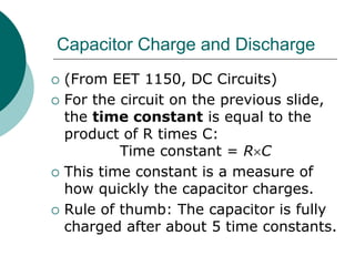 Capacitor Charge and Discharge
 (From EET 1150, DC Circuits)
 For the circuit on the previous slide,
the time constant is equal to the
product of R times C:
Time constant = RC
 This time constant is a measure of
how quickly the capacitor charges.
 Rule of thumb: The capacitor is fully
charged after about 5 time constants.
 