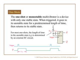 © 2009 Pearson Education, Upper Saddle River, NJ 07458. All Rights Reserved
One-Shots
The one-shot or monostable multivibrator is a device
with only one stable state. When triggered, it goes to
its unstable state for a predetermined length of time,
then returns to its stable state.
For most one-shots, the length of time
in the unstable state (tW) is determined
by an external RC circuit. Trigger
CEXTREXT
+V
CX
RX/CX
Q
Q
tW
Trigger
Q
 