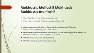 Mukhassis Muttashil Mukhassis
Mukhassis munfashil
 Mukhassis (Menyatu dengan lafadz ‘am)
 Mukhassis munfashil (lafadz yang berdiri sendiri)
 Mukhassis Muttashil Istitsna’ Syarat Shifat Limit waktu (Ghayah)
Bagian sebagai pengganti keseluruhan
 Mukhassis munfashil Mentakhshish ayat Al-Qur’an dengan ayat Al-Qur’an
Mentakhshish Al-Qur’an dengan As-Sunnah
 Mentakhsish Al-Qur’an dengan Ijma’
 Mentakhshish Al-Qur’an dengan qiyas
 
