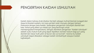 PENGERTIAN KAIDAH USHULIYAH
Kaidah dalam bahasa Arab disebut Qa'idah sebagai mufrad (bentuk tunggal) dari
Qawa'id (Kaidah-kaidah), kini kata qa'idah telah menyatu dengan bahasa
Indonesia dengan kata kaidah. Sedangkan pengertian Ushuliyah diambil dari
kata "Ashal yang diberi ya nisbah (ya' yang berfungsi untuk
membangsakan/menjeniskan). Dengan demikian pengertian "Kaidah Ushuliyah"
adalah suatu hukum kulli yang dapat dijadikan standar hukum bagi juz'i yang
diambil dari dasar kulli yakni al-Quran dan as-Sunnah". Karena itu kaidah
ushuliyah dapat dikatakan sebagai kaidah istinbathiyah ataupun kaidah
lughawiyah.
 