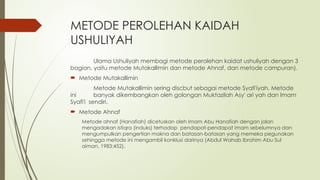 METODE PEROLEHAN KAIDAH
USHULIYAH
Ulama Ushuliyah membagi metode perolehan kaidat ushuliyah dengan 3
bagian, yaitu metode Mutakallimin dan metode Ahnaf, dan metode campuran).
 Metode Mutakallimin
Metode Mutakallimin sering discbut sebagai metode Syafi'iyah. Metode
ini banyak dikembangkan oleh golongan Muktazilah Asy' ari yah dan Imam
Syafi'i sendiri.
 Metode Ahnaf
Metode ahnaf (Hanafiah) dicetuskan oleh Imam Abu Hanafiah dengan jalan
mengadakan istiqra (induks) terhadap pendapat-pendapat imam sebelumnya dan
mengumpulkan pengertian makna dan batasan-batasan yang memeka pegunakan
sehingga metode ini mengambil konklusi darinya (Abdul Wahab Ibrahim Abu Sul
aiman, 1983:452).
 