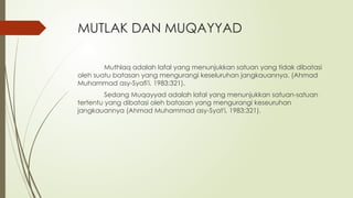 MUTLAK DAN MUQAYYAD
Muthlaq adalah lafal yang menunjukkan satuan yang tidak dibatasi
oleh suatu batasan yang mengurangi keseluruhan jangkauannya. (Ahmad
Muhammad asy-Syafi'i, 1983:321).
Sedang Muqayyad adalah lafal yang menunjukkan satuan-satuan
tertentu yang dibatasi oleh batasan yang mengurangi keseuruhan
jangkauannya (Ahmad Muhammad asy-Syat'i, 1983:321).
 
