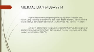 MUJMAL DAN MUBAYYIN
Mujmal adalah lafal yang mengandung sejumlah keadaan atau
hukum yang tercakup di dalamnya, dan tidak dapat diketahui ketentuannya
tanpa adanya penjelasan lebih lanjut. (Muhammad Abu Zahrah, 1958:131).
Mubayyin adalah lafal yang sudah jelas ketentuannya. Sedang Bayan
adalah mengeluarkan ketentuan dari yang sulit menuju ketentuan yang jelas.
(Abdul Hamid Hakim, 1983:72).
 