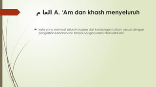 ‫م‬ ‫العا‬ A. ‘Am dan khash menyeluruh
 kata yang memuat seluruh bagian dari kandungan Lafazh, sesuai dengan
pengertian kebahasaan tanpa pengecualian oleh kata lain
 