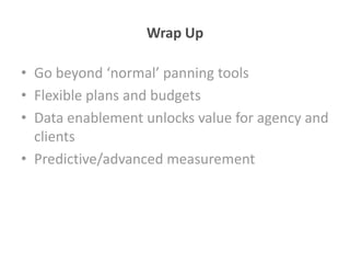 Wrap Up

• Go beyond ‘normal’ panning tools
• Flexible plans and budgets
• Data enablement unlocks value for agency and
  clients
• Predictive/advanced measurement
 
