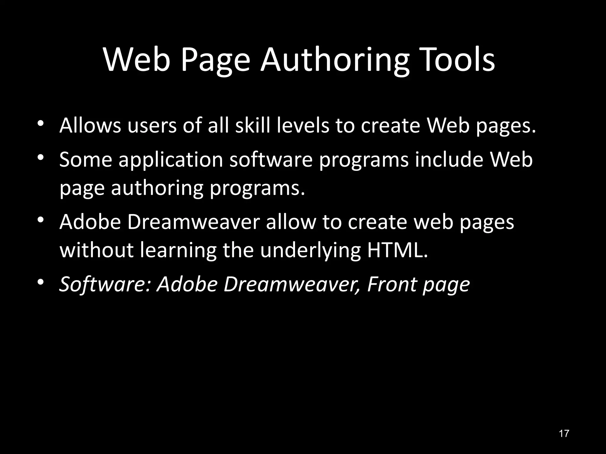 Web Page Authoring Tools
• Allows users of all skill levels to create Web pages.
• Some application software programs include Web
  page authoring programs.
• Adobe Dreamweaver allow to create web pages
  without learning the underlying HTML.
• Software: Adobe Dreamweaver, Front page




                                                          17
 