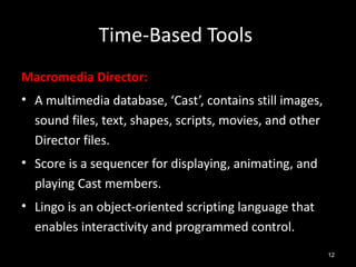 Time-Based Tools
Macromedia Director:
• A multimedia database, ‘Cast’, contains still images,
  sound files, text, shapes, scripts, movies, and other
  Director files.
• Score is a sequencer for displaying, animating, and
  playing Cast members.
• Lingo is an object-oriented scripting language that
  enables interactivity and programmed control.
                                                          12
 