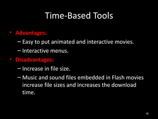 Time-Based Tools
• Advantages:
   – Easy to put animated and interactive movies.
   – Interactive menus.
• Disadvantages:
   – Increase in file size.
   – Music and sound files embedded in Flash movies
     increase file sizes and increases the download
     time.


                                                      16
 