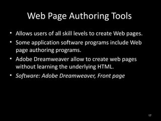Web Page Authoring Tools
• Allows users of all skill levels to create Web pages.
• Some application software programs include Web
  page authoring programs.
• Adobe Dreamweaver allow to create web pages
  without learning the underlying HTML.
• Software: Adobe Dreamweaver, Front page




                                                          17
 