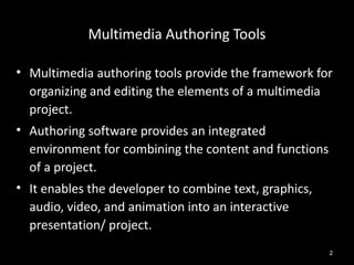 Multimedia Authoring Tools

• Multimedia authoring tools provide the framework for
  organizing and editing the elements of a multimedia
  project.
• Authoring software provides an integrated
  environment for combining the content and functions
  of a project.
• It enables the developer to combine text, graphics,
  audio, video, and animation into an interactive
  presentation/ project.
                                                        2
 