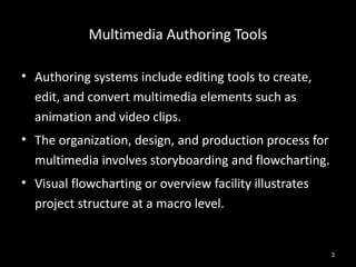 Multimedia Authoring Tools

• Authoring systems include editing tools to create,
  edit, and convert multimedia elements such as
  animation and video clips.
• The organization, design, and production process for
  multimedia involves storyboarding and flowcharting.
• Visual flowcharting or overview facility illustrates
  project structure at a macro level.


                                                         3
 