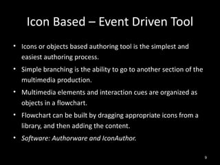 Icon Based – Event Driven Tool
• Icons or objects based authoring tool is the simplest and
  easiest authoring process.
• Simple branching is the ability to go to another section of the
  multimedia production.
• Multimedia elements and interaction cues are organized as
  objects in a flowchart.
• Flowchart can be built by dragging appropriate icons from a
  library, and then adding the content.
• Software: Authorware and IconAuthor.

                                                                    9
 