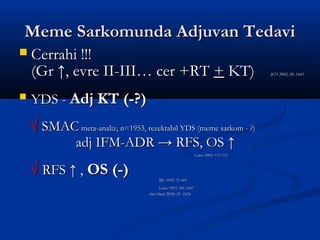 Meme Sarkomunda Adjuvan Tedavi
   Cerrahi !!!
    (Gr ↑, evre II-III… cer +RT + KT)                                                     JCO 2002; 20: 1643




   YDS - Adj KT (-?)
    √ SMAC meta-analiz, n=1953, rezektabıl YDS (meme sarkom - ?)
                adj IFM-ADR → RFS, OS ↑
                                                                  Cancer 2005; 113: 573



    √ RFS ↑ , OS (-)                     BJC 1995; 72: 469
                                         Lancet 1997; 350: 1647
                                   Ann Oncol 2010; 21: 2436
 